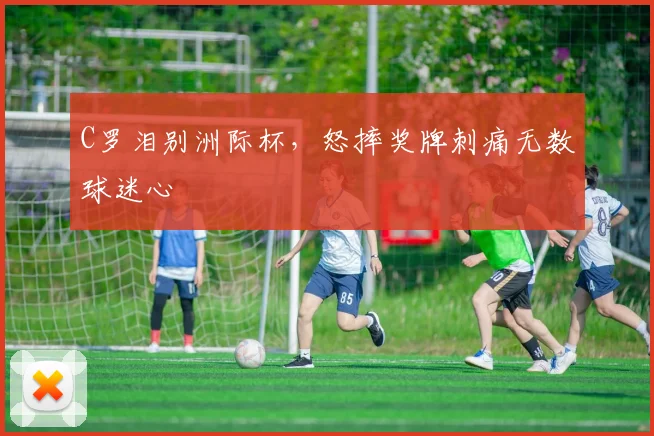 C罗泪别洲际杯，怒摔奖牌刺痛无数球迷心
