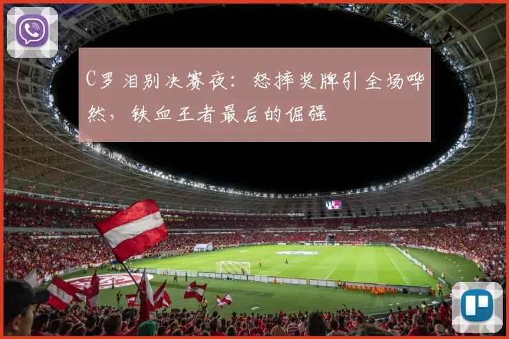 C罗泪别决赛夜：怒摔奖牌引全场哗然，铁血王者最后的倔强
