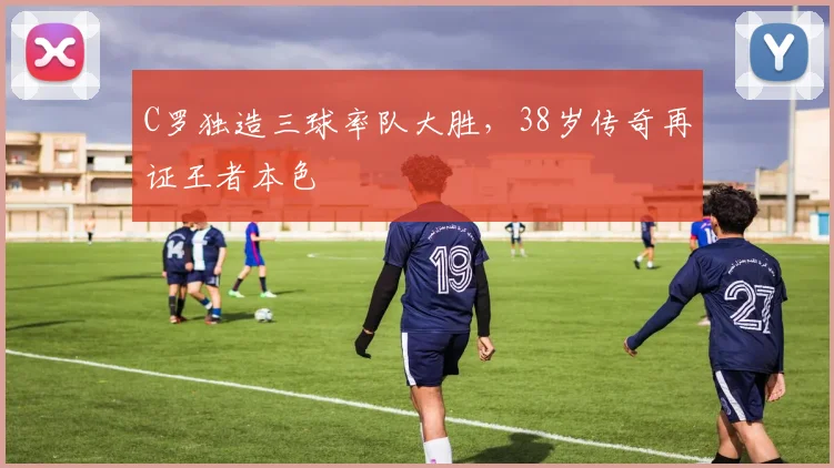 C罗独造三球率队大胜，38岁传奇再证王者本色