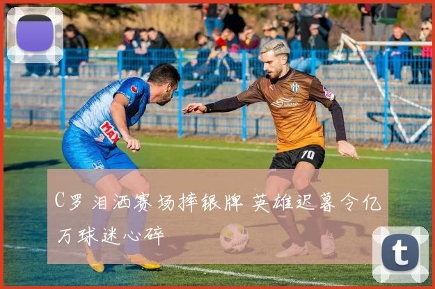 C罗泪洒赛场摔银牌 英雄迟暮令亿万球迷心碎