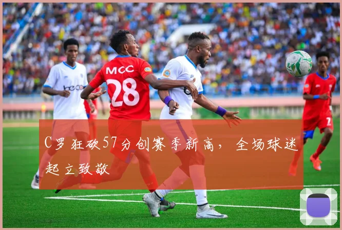 C罗狂砍57分创赛季新高，全场球迷起立致敬